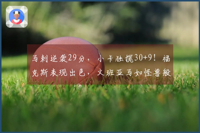 马刺逆袭29分，小卡独揽30+9！福克斯表现出色，文班亚马如怪兽般强大
