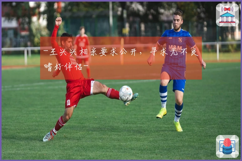 -王兴兴相亲要求公开，寻求无不良嗜好伴侣-