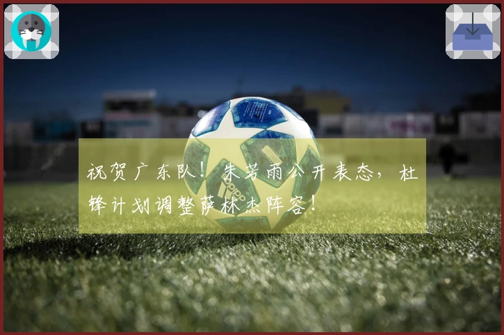 祝贺广东队！朱芳雨公开表态，杜锋计划调整萨林杰阵容！