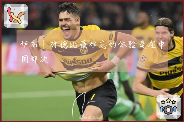 伊布丨对德比最难忘的体验是在中国那次