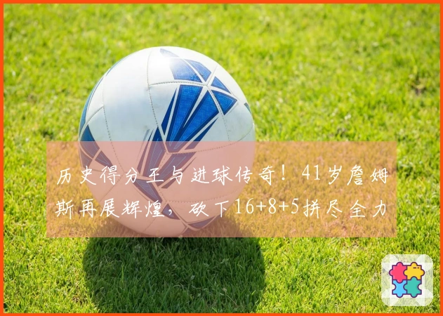 历史得分王与进球传奇！41岁詹姆斯再展辉煌，砍下16+8+5拼尽全力受伤在前