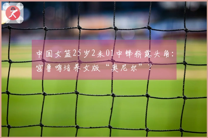 中国女篮25岁2米01中锋崭露头角：宫鲁鸣培养女版“奥尼尔”？