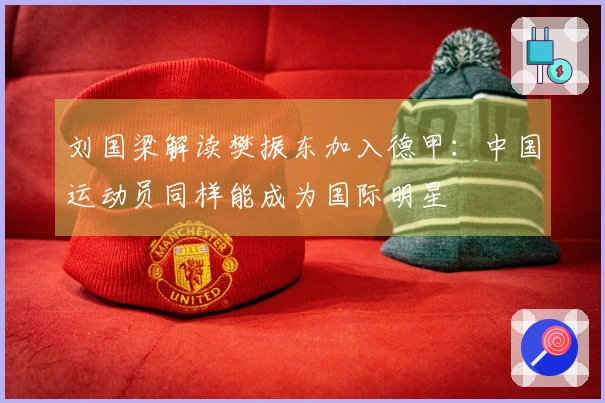 刘国梁解读樊振东加入德甲：中国运动员同样能成为国际明星