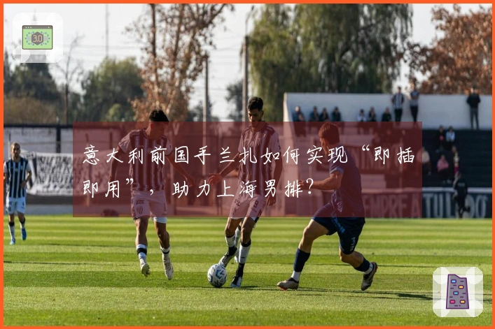 意大利前国手兰扎如何实现“即插即用”，助力上海男排？