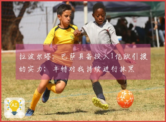 拉波尔塔：巴萨具备投入1亿欧引援的实力；丰特对我持续进行抹黑