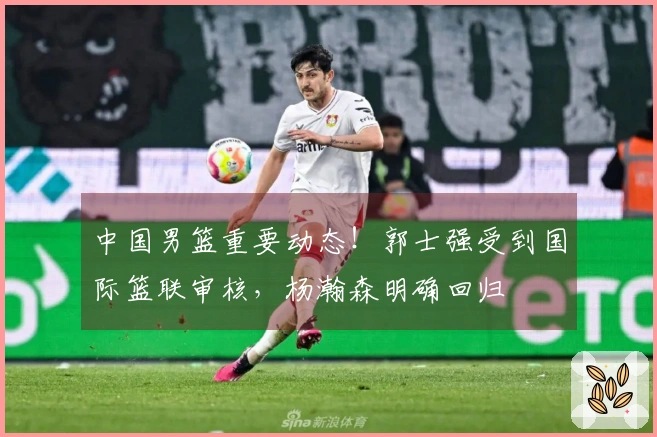 中国男篮重要动态！郭士强受到国际篮联审核，杨瀚森明确回归