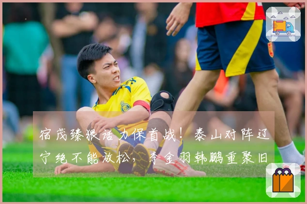 宿茂臻狠话力保首战！泰山对阵辽宁绝不能放松，李金羽韩鹏重聚旧情