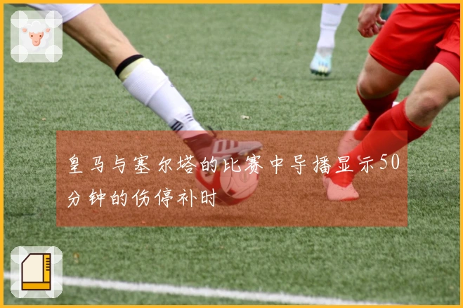 皇马与塞尔塔的比赛中导播显示50分钟的伤停补时