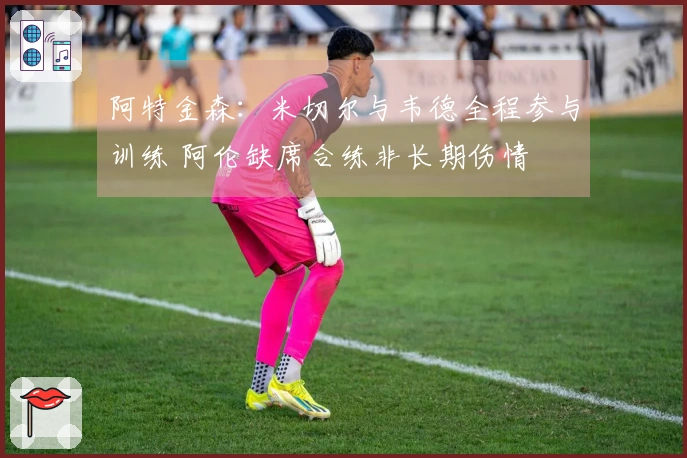 阿特金森：米切尔与韦德全程参与训练 阿伦缺席合练非长期伤情