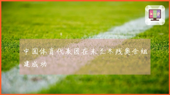 中国体育代表团在米兰冬残奥会组建成功