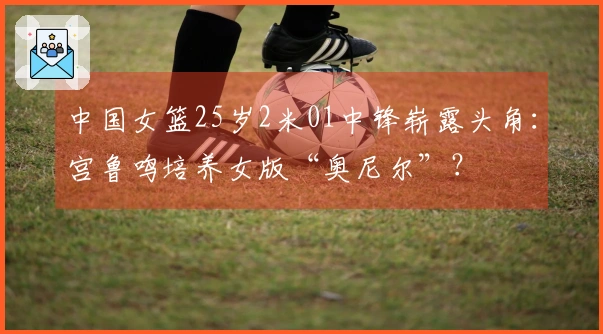 中国女篮25岁2米01中锋崭露头角：宫鲁鸣培养女版“奥尼尔”？