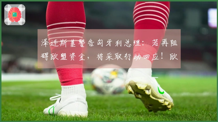 泽连斯基警告匈牙利总理：若再阻碍欧盟资金，将采取行动回应！欧尔班：选择不武力，但会使用政治与财政杠杆