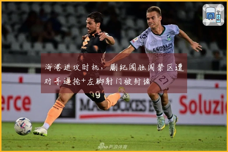 海港进攻时机，蒯纪闻独闯禁区遭对手逼抢+左脚射门被封堵
