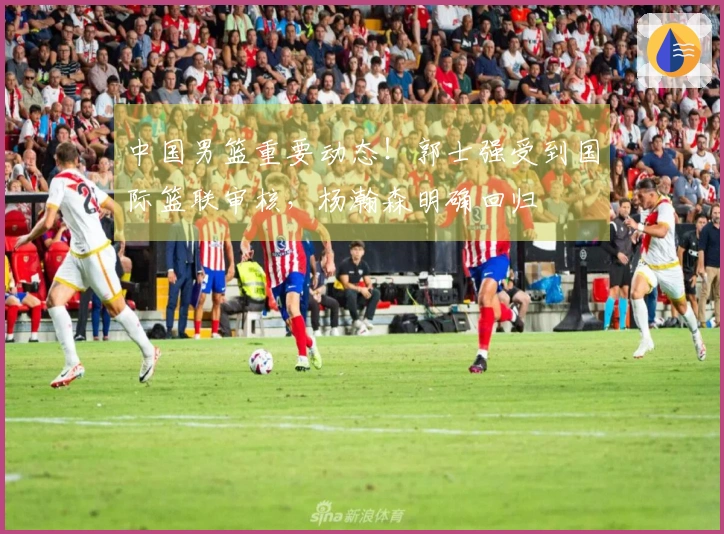 中国男篮重要动态！郭士强受到国际篮联审核，杨瀚森明确回归