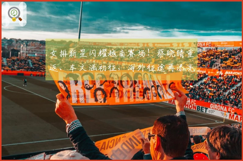 女排新星闪耀越南赛场！蔡晓晴重返、车文涵初征，海外征途再添亮点