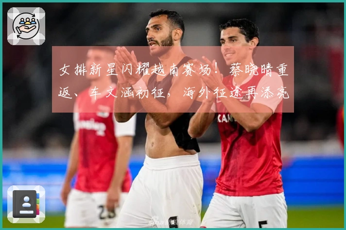 女排新星闪耀越南赛场！蔡晓晴重返、车文涵初征，海外征途再添亮点