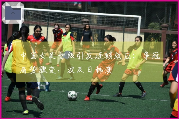 中国女足晋级引发连锁效应：争冠局势骤变，波及日韩澳