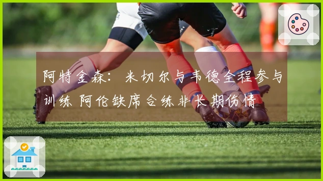 阿特金森：米切尔与韦德全程参与训练 阿伦缺席合练非长期伤情