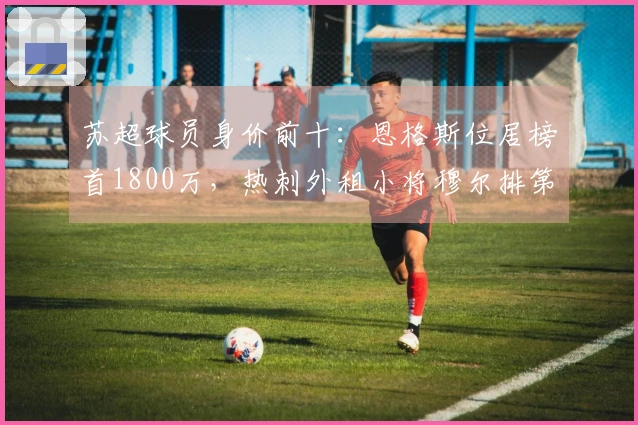 苏超球员身价前十：恩格斯位居榜首1800万，热刺外租小将穆尔排第二区。