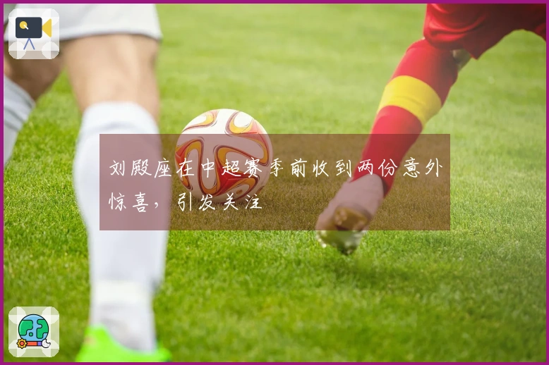 刘殿座在中超赛季前收到两份意外惊喜，引发关注