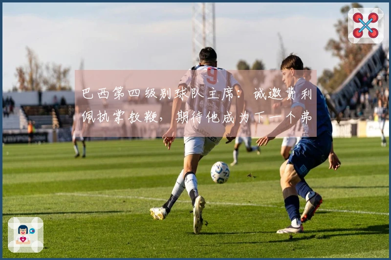 巴西第四级别球队主席：诚邀费利佩执掌教鞭，期待他成为下一个弗格森