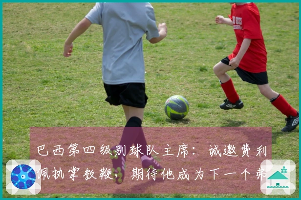 巴西第四级别球队主席：诚邀费利佩执掌教鞭，期待他成为下一个弗格森